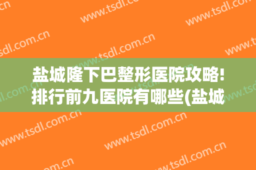 盐城隆下巴整形医院攻略!排行前九医院有哪些(盐城有哪几家整形医院)