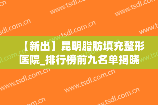 【新出】昆明脂肪填充整形医院_排行榜前九名单揭晓(昆明吸脂隆胸整形医院哪家好)
