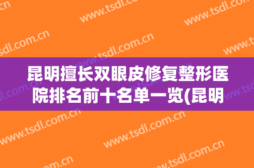 昆明擅长双眼皮修复整形医院排名前十名单一览(昆明擅长双眼皮修复整形医院排名前十名单一览表)
