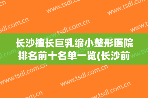 长沙擅长巨乳缩小整形医院排名前十名单一览(长沙前三名整形医院)