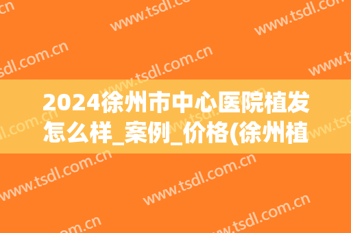 2024徐州市中心医院植发怎么样_案例_价格(徐州植发手术需要多少费用)