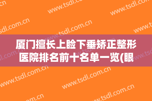 厦门擅长上睑下垂矫正整形医院排名前十名单一览(眼睑下垂手术医院排行)