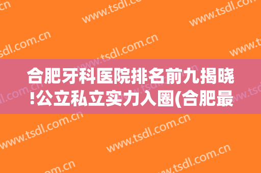 合肥牙科医院排名前九揭晓!公立私立实力入圈(合肥最大的牙科医院是哪家)