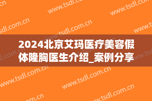 2024北京艾玛医疗美容假体隆胸医生介绍_案例分享(北京艾玛整形修复中心)