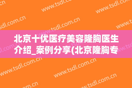 北京十优医疗美容隆胸医生介绍_案例分享(北京隆胸专家排名)