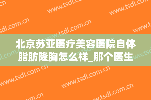 北京苏亚医疗美容医院自体脂肪隆胸怎么样_那个医生做得好(北京苏亚整形医院)