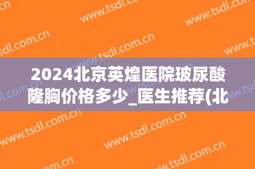 2024北京英煌医院玻尿酸隆胸价格多少_医生推荐(北京英煌医疗整形医院)