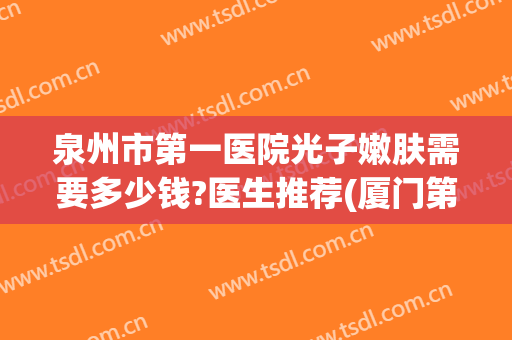 泉州市第一医院光子嫩肤需要多少钱?医生推荐(厦门第一医院光子嫩肤收费标准)