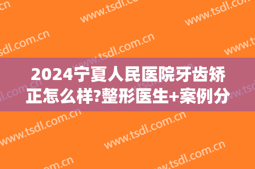 2024宁夏人民医院牙齿矫正怎么样?整形医生+案例分享(宁夏银川矫正牙齿最好的医院)