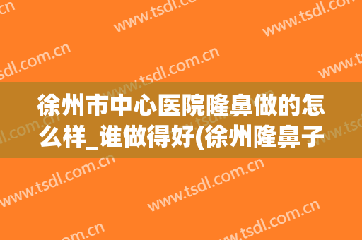 徐州市中心医院隆鼻做的怎么样_谁做得好(徐州隆鼻子)