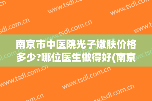南京市中医院光子嫩肤价格多少?哪位医生做得好(南京省中医院光子嫩肤)