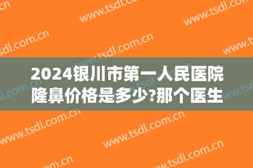 2024银川市第一人民医院隆鼻价格是多少?那个医生好(银川附属医院做双眼皮多少钱)