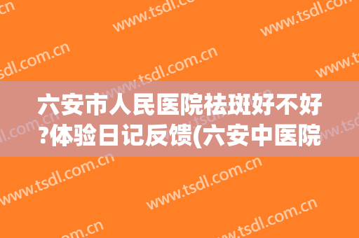 六安市人民医院祛斑好不好?体验日记反馈(六安中医院祛斑怎么样)