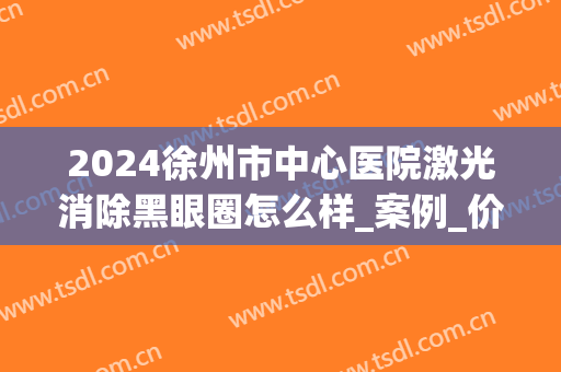 2024徐州市中心医院激光消除黑眼圈怎么样_案例_价格