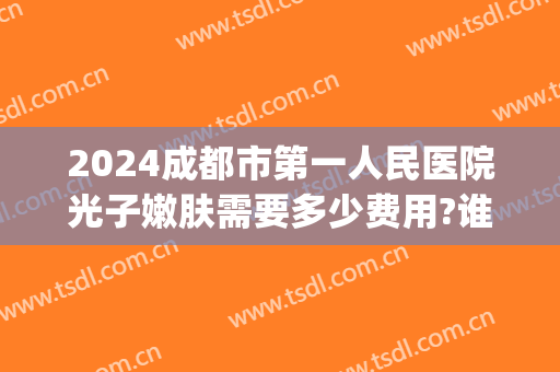 2024成都市第一人民医院光子嫩肤需要多少费用?谁做得好(成都可以做光子嫩肤的医院)