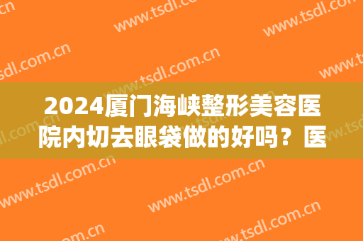 2024厦门海峡整形美容医院内切去眼袋做的好吗？医生哪个好(厦门海峡整形美容医院双眼皮)