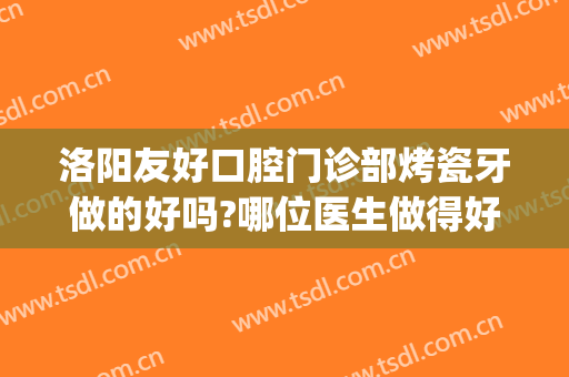 洛阳友好口腔门诊部烤瓷牙做的好吗?哪位医生做得好(做烤瓷牙是去医院好还是去口腔诊所好)