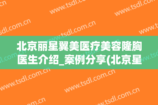 北京丽星翼美医疗美容隆胸医生介绍_案例分享(北京星美医疗美容医院)