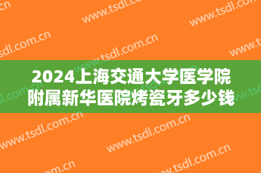 2024上海交通大学医学院附属新华医院烤瓷牙多少钱【烤瓷牙案例分享】