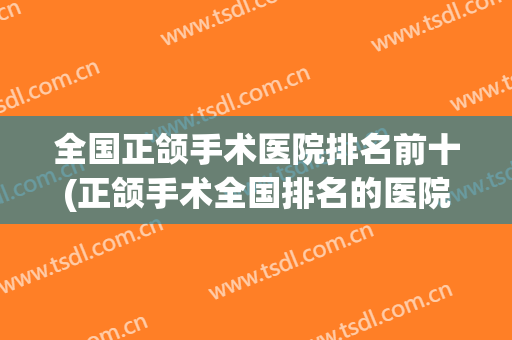 全国正颌手术医院排名前十(正颌手术全国排名的医院)