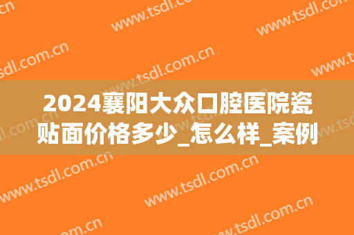 2024襄阳大众口腔医院瓷贴面价格多少_怎么样_案例