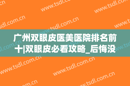 广州双眼皮医美医院排名前十|双眼皮必看攻略_后悔没早点看(广州双眼皮医院那家好)