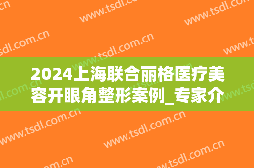 2024上海联合丽格医疗美容开眼角整形案例_专家介绍(上海五官科医院割双眼皮)