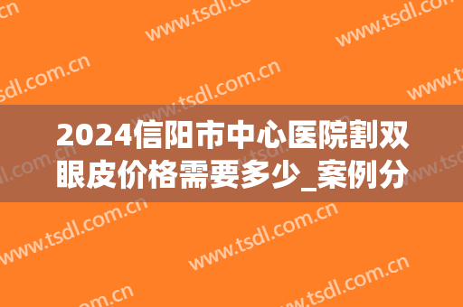 2024信阳市中心医院割双眼皮价格需要多少_案例分享(信阳美星割双眼皮医生)