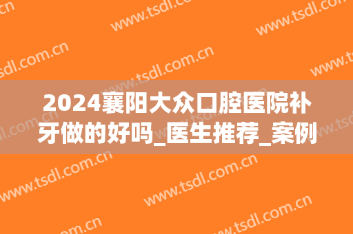 2024襄阳大众口腔医院补牙做的好吗_医生推荐_案例