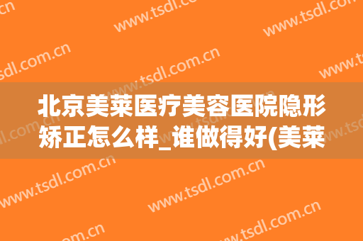 北京美莱医疗美容医院隐形矫正怎么样_谁做得好(美莱医院整形)