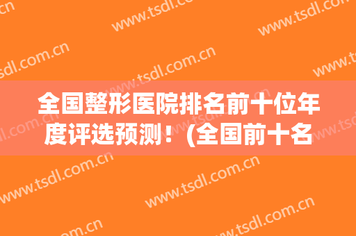 全国整形医院排名前十位年度评选预测！(全国前十名的整形医院)
