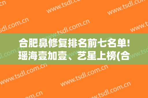 合肥鼻修复排名前七名单!瑶海壹加壹、艺星上榜(合肥鼻综合最好的医生)