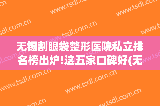 无锡割眼袋整形医院私立排名榜出炉!这五家口碑好(无锡割双眼皮排名)