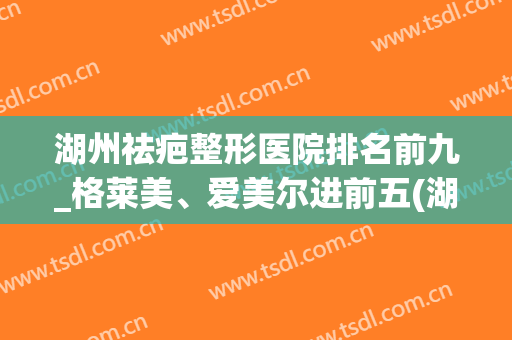湖州祛疤整形医院排名前九_格莱美、爱美尔进前五(湖州激光祛疤)