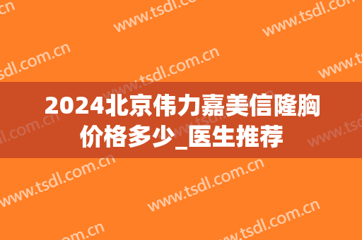 2024北京伟力嘉美信隆胸价格多少_医生推荐
