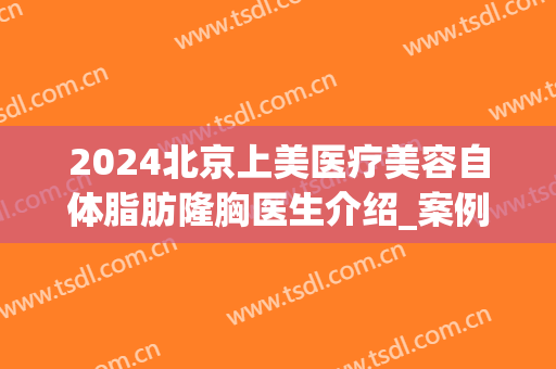 2024北京上美医疗美容自体脂肪隆胸医生介绍_案例分享(北京上美医疗整形)