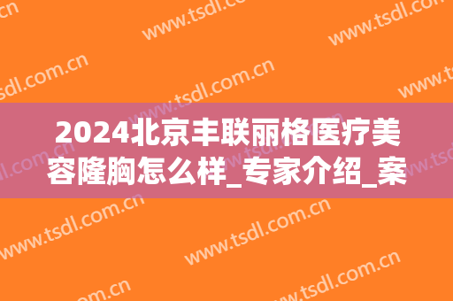 2024北京丰联丽格医疗美容隆胸怎么样_专家介绍_案例(北京联合丽格医美是正规吗)