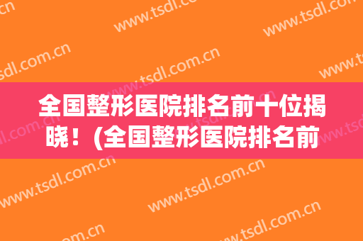 全国整形医院排名前十位揭晓！(全国整形医院排名前三的)