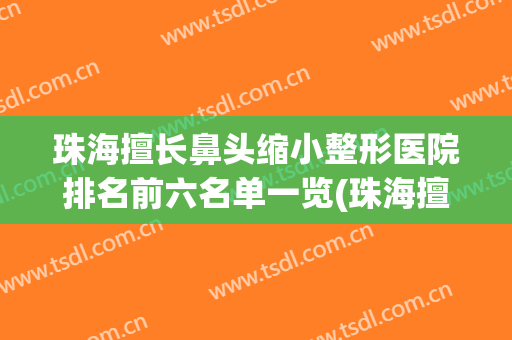 珠海擅长鼻头缩小整形医院排名前六名单一览(珠海擅长鼻头缩小整形医院排名前六名单一览图)