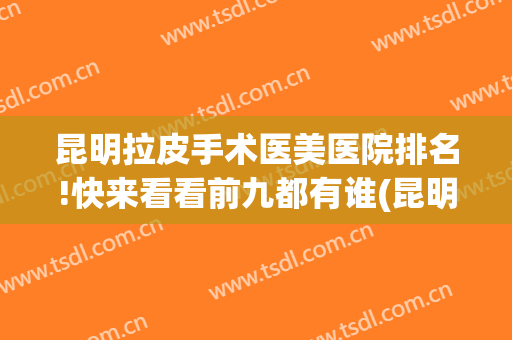 昆明拉皮手术医美医院排名!快来看看前九都有谁(昆明哪家医院整形外科比较好)