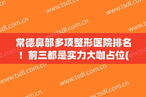 常德鼻部多项整形医院排名！前三都是实力大咖占位(常德的整形医院)