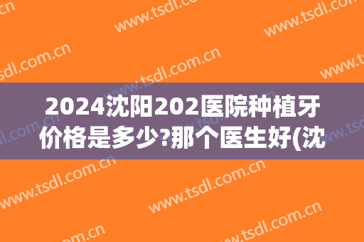 2024沈阳202医院种植牙价格是多少?那个医生好(沈阳口腔医院种植牙价格)