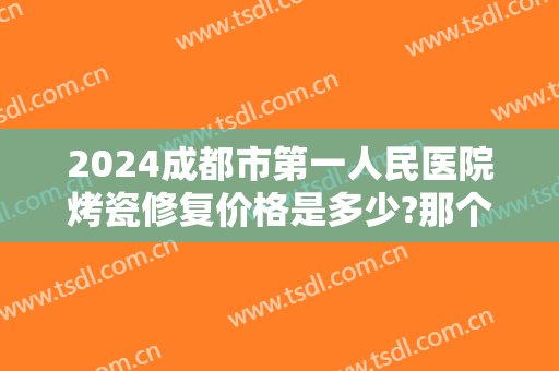 2024成都市第一人民医院烤瓷修复价格是多少?那个医生好