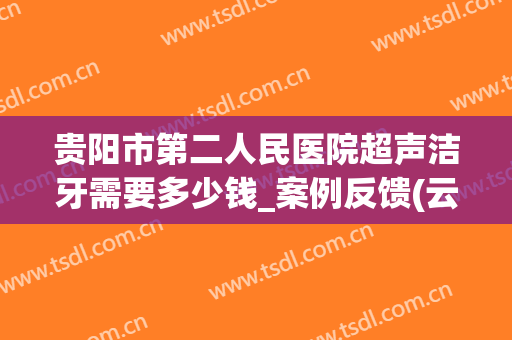 贵阳市第二人民医院超声洁牙需要多少钱_案例反馈(云南省第二人民医院洗牙多少钱)