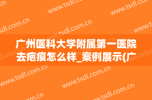 广州医科大学附属第一医院去疤痕怎么样_案例展示(广州皮肤专科医院疤痕)