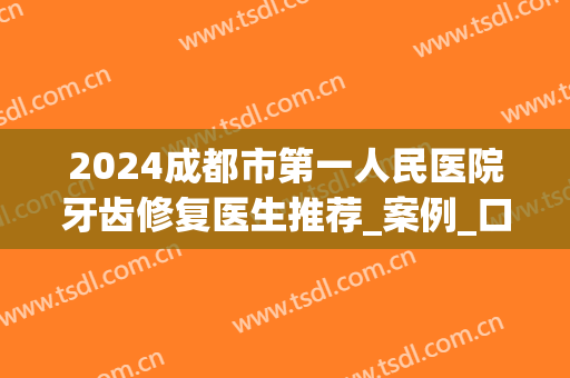 2024成都市第一人民医院牙齿修复医生推荐_案例_口碑(成都人民医院牙科)