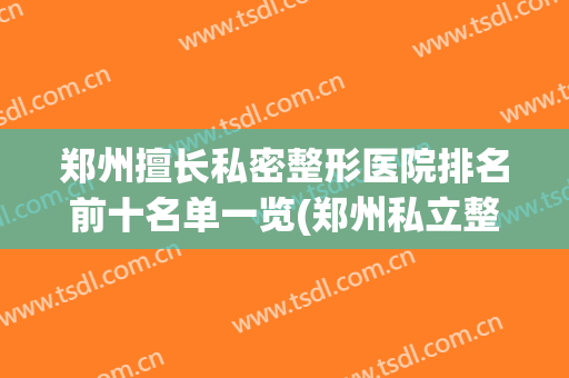 郑州擅长私密整形医院排名前十名单一览(郑州私立整形医院排名前三甲)