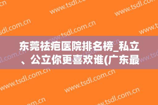 东莞祛疤医院排名榜_私立、公立你更喜欢谁(广东最好的祛疤医院)