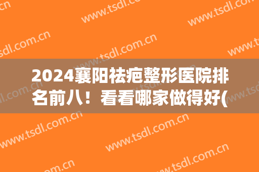 2024襄阳祛疤整形医院排名前八！看看哪家做得好(襄阳整形医院排名前十)