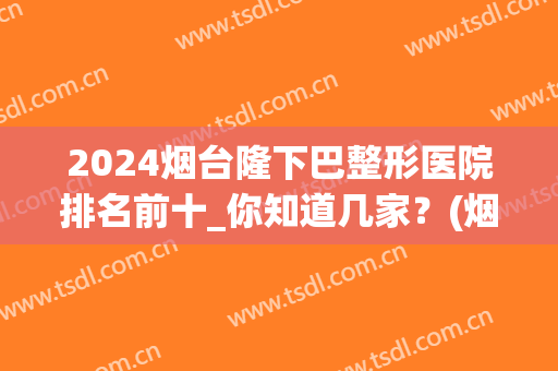2024烟台隆下巴整形医院排名前十_你知道几家？(烟台最大的整形医院)